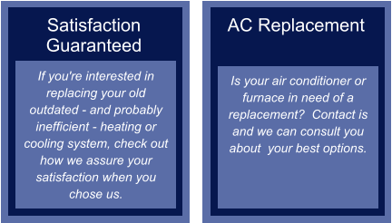 Satisfaction Guaranteed If you're interested in replacing your old outdated - and probably inefficient - heating or cooling system, check out how we assure your satisfaction when you chose us.  AC Replacement   Is your air conditioner or furnace in need of a replacement?  Contact is and we can consult you about  your best options.
